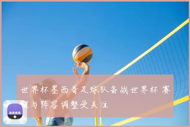 世界杯墨西哥足球队备战世界杯 赛程与阵容调整受关注