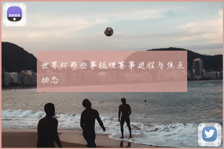 世界杯那些事梳理赛事进程与焦点动态