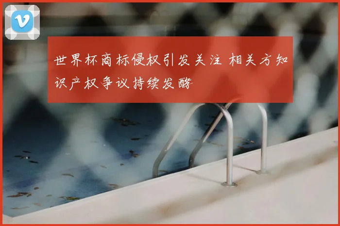 世界杯商标侵权引发关注 相关方知识产权争议持续发酵