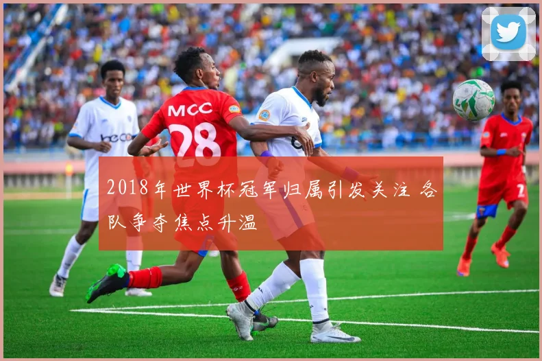 2018年世界杯冠军归属引发关注 各队争夺焦点升温