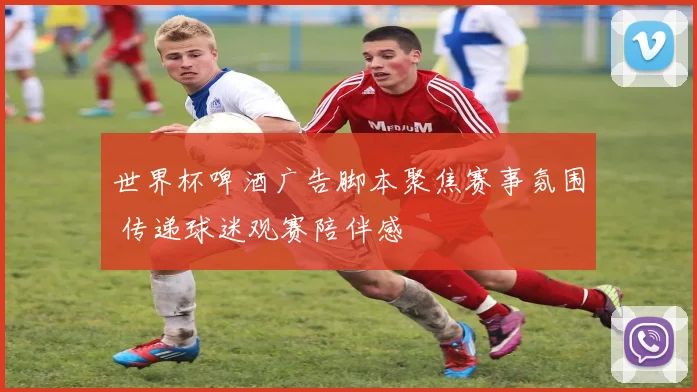 世界杯啤酒广告脚本聚焦赛事氛围 传递球迷观赛陪伴感