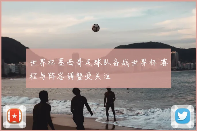 世界杯墨西哥足球队备战世界杯 赛程与阵容调整受关注