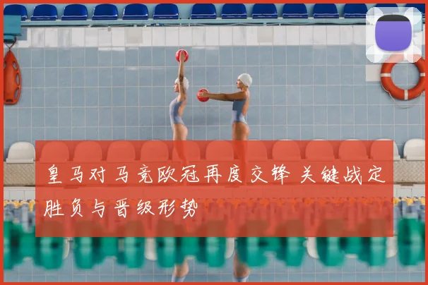 皇马对马竞欧冠再度交锋 关键战定胜负与晋级形势