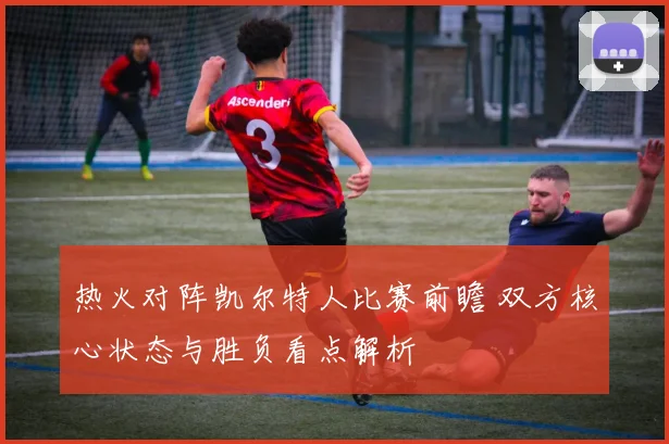 热火对阵凯尔特人比赛前瞻 双方核心状态与胜负看点解析