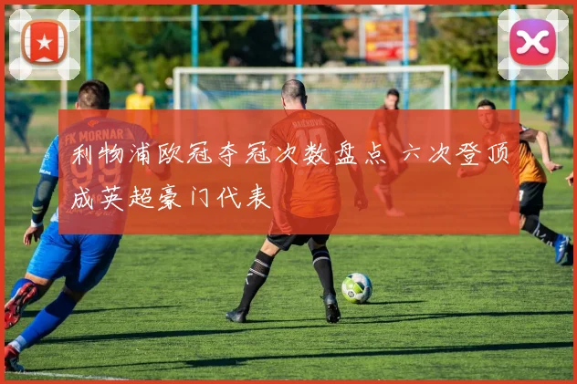 利物浦欧冠夺冠次数盘点 六次登顶成英超豪门代表