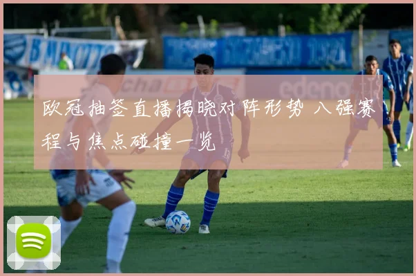 欧冠抽签直播揭晓对阵形势 八强赛程与焦点碰撞一览