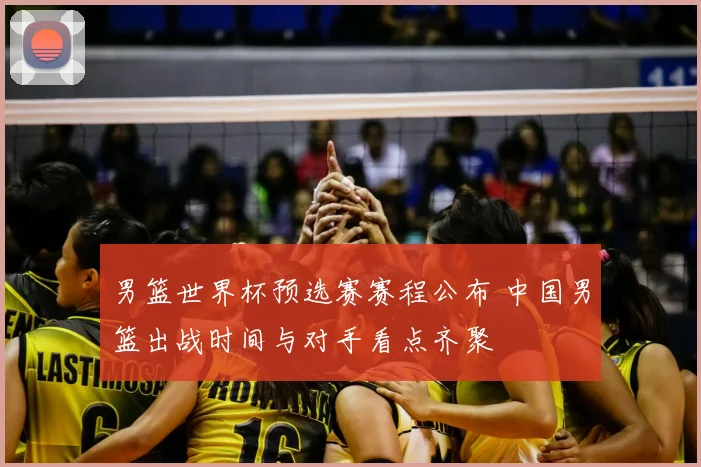 男篮世界杯预选赛赛程公布 中国男篮出战时间与对手看点齐聚