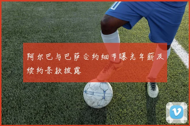 阿尔巴与巴萨合约细节曝光年薪及续约条款披露