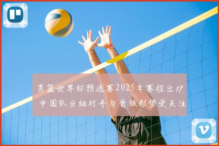 男篮世界杯预选赛2025年赛程出炉 中国队分组对手与晋级形势受关注