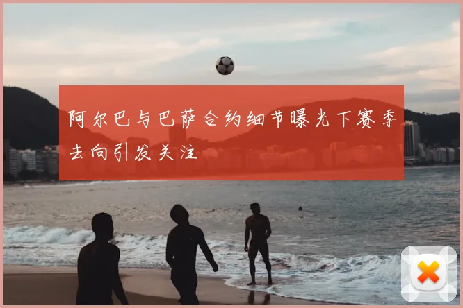 阿尔巴与巴萨合约细节曝光下赛季去向引发关注