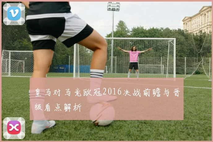 皇马对马竞欧冠2016决战前瞻与晋级看点解析