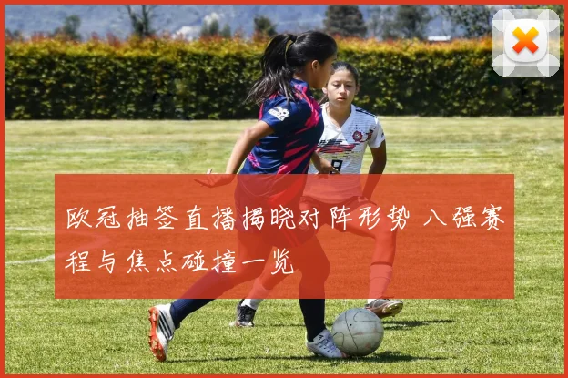 欧冠抽签直播揭晓对阵形势 八强赛程与焦点碰撞一览