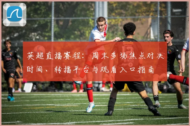 英超直播赛程：周末多场焦点对决时间、转播平台与观看入口指南