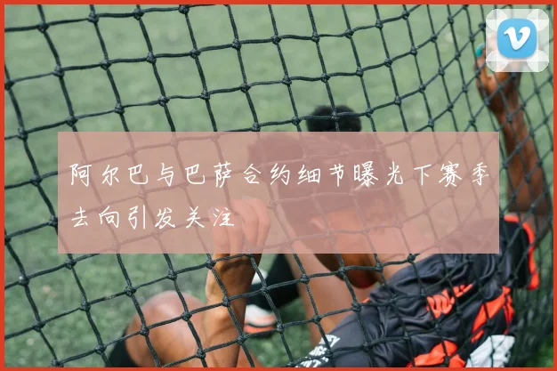 阿尔巴与巴萨合约细节曝光下赛季去向引发关注